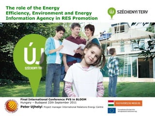 The role of the Energy Efficiency, Environment and Energy Information Agency in RES Promotion Final International Conference PVS in BLOOM Hungary – Budapest22th September 2011 Peter UjhelyiProject manager International Relations Energy Centre 