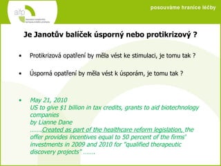 Protikrizová opatření by měla vést ke stimulaci, je tomu tak ? Úsporná opatření by měla vést k úsporám, je tomu tak ? May 21, 2010 US to give $1 billion in tax credits, grants to aid biotechnology companies byLianne Dane ……. Created as part of the healthcare reform legislation,  the offer provides incentives equal to 50 percent of the firms' investments in 2009 and 2010 for &quot;qualified therapeutic discovery projects&quot;  ……. Je Janotův balíček úsporný nebo protikrizový ? 