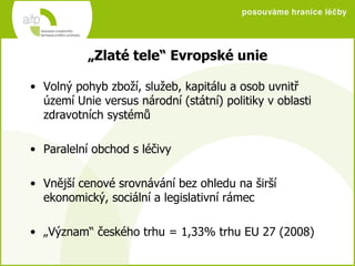 „ Zlaté tele“ Evropské unie Volný pohyb zboží, služeb, kapitálu a osob uvnitř území Unie versus národní (státní) politiky v oblasti zdravotních systémů Paralelní obchod s léčivy Vnější cenové srovnávání bez ohledu na širší ekonomický, sociální a legislativní rámec „ Význam“ českého trhu = 1,33% trhu EU 27 (2008) 