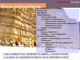 LOS AMBIENTES SEDIMENTARIOS. LITOGENESIS.
LAS ROCAS SEDIMENTARIAS MAS IMPORTANTES
Rocas sedimentarias
Introducción.
Hipergénesis
Sedimentogenesis.
Facies sedimentaria.
Los ambientes sedimentarios.
Sedimentación continental.
Sedimentación en los bordes continentales.
Sedimentación marina.
Cuencas de sedimentación .
Litogénesis
Procesos diageneticos
Ambientes y etapas diageneticas
Las rocas sedimentarias.
Aspectos composicionales y texturales
Clasificación.
Principales grupos de rocas sedimentarias.
Detríticas.
Carbonaticas
Evaporitas.
Organógenas*
2º Bachillerato: Geología
 
