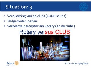 Click to edit Master title style
PETS  – LLN  – 19/03/2016
Situation:  3
• Veroudering  van  de  clubs  (LUDIP-­‐clubs)
• Platgetreden paden
• Verkeerde perceptie van  Rotary  (en  de  clubs)
Rotary  versus  CLUB  
 