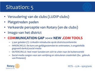 Click to edit Master title style
PETS  – LLN  – 19/03/2016
Situation:  5
• Veroudering  van  de  clubs  (LUDIP-­‐clubs)
• Platgetreden paden
• Verkeerde perceptie van  Rotary  (en  de  clubs)
• Imago  van  het  district
• COMMUNICATION  GAP  >><<  NEW  .COM  TOOLS  
– 5  jaar geleden (!)  :  LinkedIn-­‐introductie op  de  districtsconferentie
– INNERCIRCLE:  De  kans  om  gelijkgestemden  te  ontmoeten,  is  ongelofelijk  
gegroeid  dankzij  social media
– OUTERCIRCLE:  Veel  meer  kanalen  om  zich  te  uiten  naar  de  buitenwereld
– Social media  zorgen  voor  een  verrijking  en  stimuleren  creativiteit  (bv.    gebruik  
van  Pinterest)  
 
