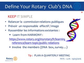 Click to edit Master title style
PETS  – LLN  – 19/03/2016
Define  Your  Rotary    Club’s  DNA
• Relancer la    commission  relations  publiques
• Prévoir un  responsable effectif /  image  
• Rassembler les  informations existantes :
§ Learn  from  HARMONY  :
https://www.rotary.org/myrotary/fr/learning-­‐
reference/learn-­‐topic/public-­‐relations
§ Involve    the  members  (DNA    box,  survey....)
Tip  :    PLAN  A  QUARTERLY  MEETING  
KEEP  IT  SIMPLE
 