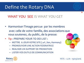 Click to edit Master title style
PETS  – LLN  – 19/03/2016
Define  the  Rotary  DNA
• Harmoniser  l’image percue par  les  membres
avec  celle de  votre famille,  des  associations  que
vous soutenez,  du  public,  de  la  presse:
• Tip :  PREPARE  YOUR  TO  DO  LIST  :  
– METTRE    A  JOUR  VOTRE  SITE  (  url ,  lien,  Harmony)
– PROMOUVOIR  UNE  ACTION  FEDERATRICE
– REALISER  UN  SUPPORT  DE  PROMOTION  
– LISTER  VOS  OUTILS  DE  COMMUNICATION  
WHAT  YOU    SEE  IS  WHAT  YOU  GET
 