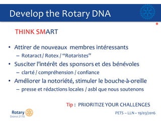 Click to edit Master title style
PETS  – LLN  – 19/03/2016
Develop  the  Rotary  DNA  
• Attirer de  nouveaux    membres intéressants
– Rotaract/  Rotex /  “Rotaristes”
• Susciter l’intérêt des  sponsors  et  des  bénévoles
– clarté /  compréhension /  confiance
• Améliorer la  notoriété,  stimuler le  bouche-­‐à-­‐oreille
– presse et  rédactions locales  /  asbl que nous  soutenons
Tip  :    PRIORITIZE  YOUR  CHALLENGES
THINK  SMART  
 
