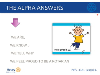 Click to edit Master title style
PETS  – LLN  – 19/03/2016
THE  ALPHA  ANSWERS  
WE  ARE,  
WE  KNOW  ,
WE  TELL  WHY
WE  FEEL  PROUD  TO  BE  A  ROTARIAN    
 