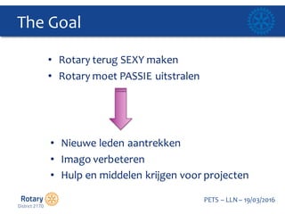 Click to edit Master title style
PETS  – LLN  – 19/03/2016
The  Goal  
• Rotary  terug SEXY  maken
• Rotary  moet PASSIE  uitstralen
• Nieuwe leden aantrekken
• Imago  verbeteren
• Hulp en  middelen krijgen voor  projecten
 