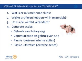 Click to edit Master title style
PETS  – LLN  – 19/03/2016
1. Wat  is  er mis met  onze clubs?
2. Welke profielen hebben wij in  onze club?
3. Hoe  is  de  wereld veranderd?
4. Concrete  acties:
• Gebruik van  Rotary.org
• Communicatie en  gebruik van  social  media
• Passie    creëren  (interne  acties)
• Passie  uitstralen  (externe  acties)
SEMINAR  PR/BRANDING  22/10/2016  – “EYE-­‐OPENERS”
 
