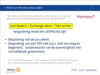 Click to edit Master title style
PETS  – LLN  – 19/03/2016
1.  Wat  is  er mis met  onze clubs?
Join  leaders  – Exchange  ideas  – Take  action
Vergadering moet iets LEERRIJKS  zijn:
• Bespreking van  de  actualiteit
• Bespreking van  een  TED  talk  (i.p.v.  met  een  mop  te
beginnen)        (meerwaarde van  de  aanwezigheid van  
verschillende generaties!)
“We	
  zitten	
  aan	
  tafel	
  met	
  de	
  analfabeten	
  van	
  de	
  21e	
  eeuw,	
  een	
  periode	
  
gekenmerkt	
  door	
  digitalisering	
  én	
  de	
  kracht	
  van	
  HET	
  NETWERK!”
“Vorming	
  van	
  nieuwe	
  leden…	
  waar	
  vinden	
  ze	
  de	
  juiste	
  informatie	
  over	
  Rotary?	
  
Zijn	
  ze	
  wel	
  geïnteresseerd	
  of	
  willen	
  ze	
  enkel	
  goed	
  eten	
  en	
  veel	
  drinken?”
 