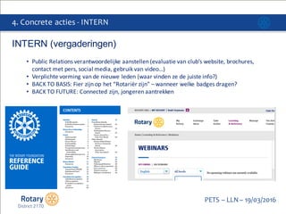 Click to edit Master title style
PETS  – LLN  – 19/03/2016
4.  Concrete  acties  -­‐ INTERN
INTERN  (vergaderingen)
• Public	
  Relations	
  verantwoordelijke aanstellen (evaluatie van	
  club’s	
  website,	
  brochures,	
  
contact	
  met	
  pers,	
  social	
  media,	
  gebruik van	
  video…)
• Verplichte vorming van	
  de	
  nieuwe leden (waar vinden ze de	
  juiste info?)
• BACK	
  TO	
  BASIS:	
  Fier zijn op	
  het	
  “Rotariër zijn”	
  – wanneer welke badges	
  dragen?
• BACK	
  TO	
  FUTURE:	
  Connected	
  zijn,	
  jongeren aantrekken
 