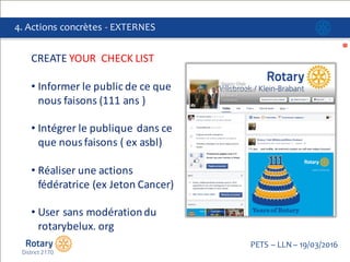 Click to edit Master title style
PETS  – LLN  – 19/03/2016
4.  Actions  concrètes  -­‐ EXTERNES
CREATE	
  YOUR	
  	
  CHECK	
  LIST	
  
• Informer	
  le	
  public	
  de	
  ce	
  que	
  
nous	
  faisons	
  (111	
  ans	
  )
• Intégrer le publique dans	
  ce
que nous faisons (	
  ex	
  asbl)
• Réaliser une actions
fédératrice (ex	
  Jeton Cancer)
• User	
  sans modérationdu	
  	
  
rotarybelux.	
  org
 