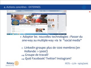 Click to edit Master title style
PETS  – LLN  – 19/03/2016
4.  Actions  concrètes  -­‐ EXTERNES
• Adopter les    nouvelles technologies :  Passer  du  
one-­‐way au  multiple-­‐way via    le “social media”
o LinkedIn groupe:  plus  de  1200  membres  (en  
Hollande:  >  5000!)  
⇒ Groupe de  travail?
⇒ Quid  Facebook?  Twitter?  Instagram?
 