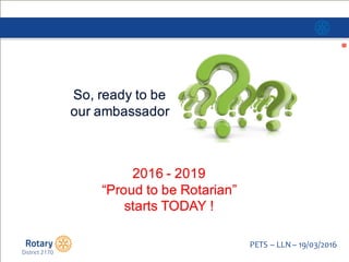 Click to edit Master title style
PETS  – LLN  – 19/03/2016
2016  -­ 2019
“Proud  to  be  Rotarian”
starts  TODAY  !
So,  ready  to  be  
our  ambassador
 