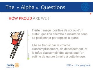 Click to edit Master title style
PETS  – LLN  – 19/03/2016
The    « Alpha »    Questions  
HOW  PROUD  ARE  WE  ?
Fierté  :  image    positive  de  soi  ou  d’un  
statut,  que  l'on  cherche  à  maintenir  sans  
se  positionner  par  rapport  à  autrui.  
Elle  se  traduit  par  la  volonté  
d'accomplissement,  de  dépassement,  et  
le  refus  d'accomplir  des  actes  que  l'on  
estime  de  nature  à  nuire  à  cette  image.
 