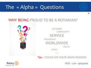 Click to edit Master title style
PETS  – LLN  – 19/03/2016
The    « Alpha »    Questions  
WHY  BEING  PROUD  TO  BE  A  ROTARIAN?
ACTIONS
COMMUNITY  
SERVICE
FRIENDSHIP  
WORLDWIDE  
YOUTH  
PEACE
…..  
Tip1  :  FOCUS  ON  YOUR  MAIN  REASON
 