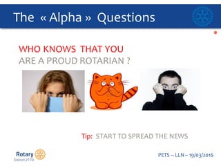 Click to edit Master title style
PETS  – LLN  – 19/03/2016
The    « Alpha »    Questions  
WHO  KNOWS    THAT  YOU  
ARE  A  PROUD  ROTARIAN  ?
Tip:    START  TO  SPREAD  THE  NEWS  
 