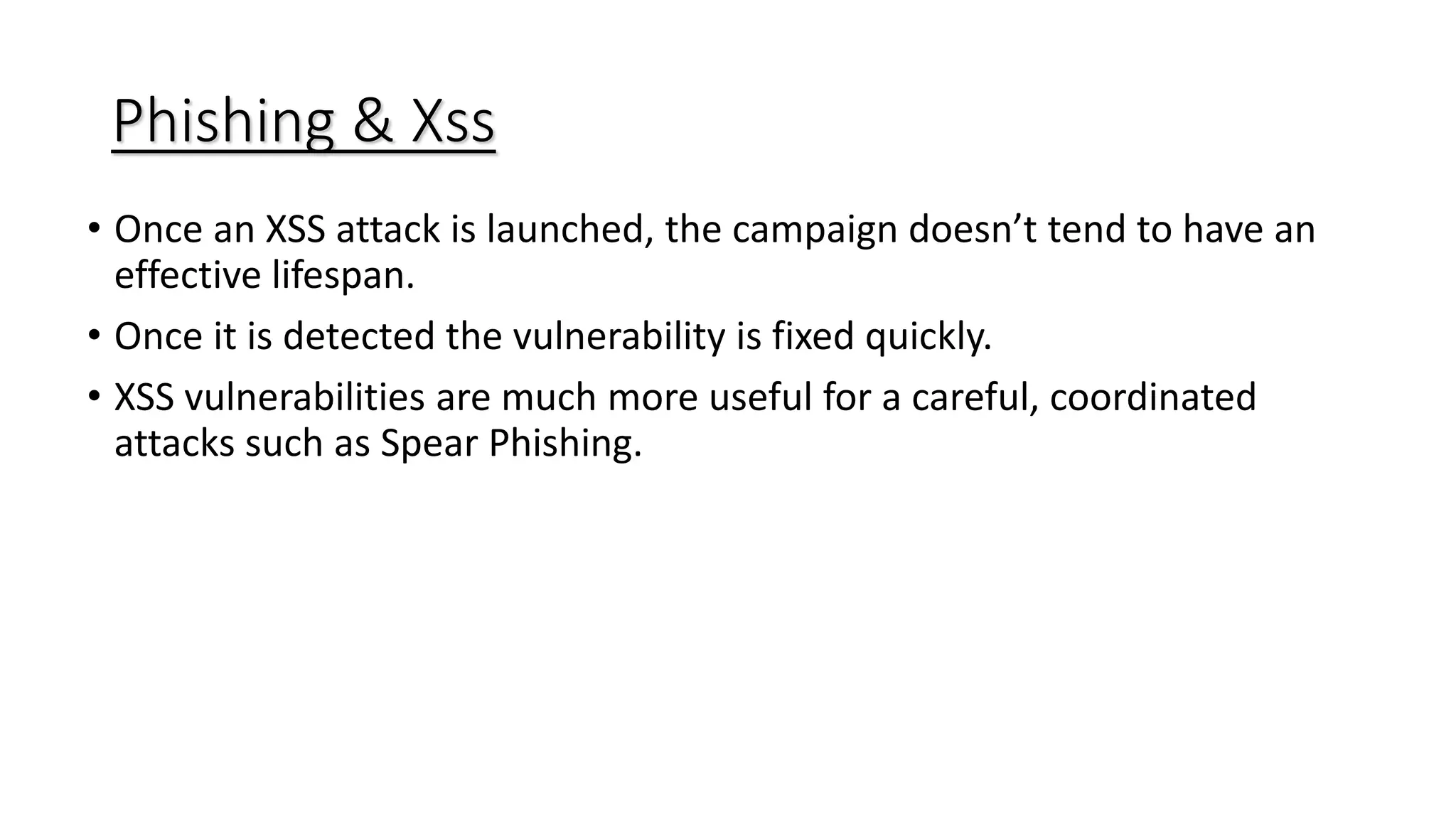 Phishing & Xss
• Once an XSS attack is launched, the campaign doesn’t tend to have an
effective lifespan.
• Once it is detected the vulnerability is fixed quickly.
• XSS vulnerabilities are much more useful for a careful, coordinated
attacks such as Spear Phishing.
 