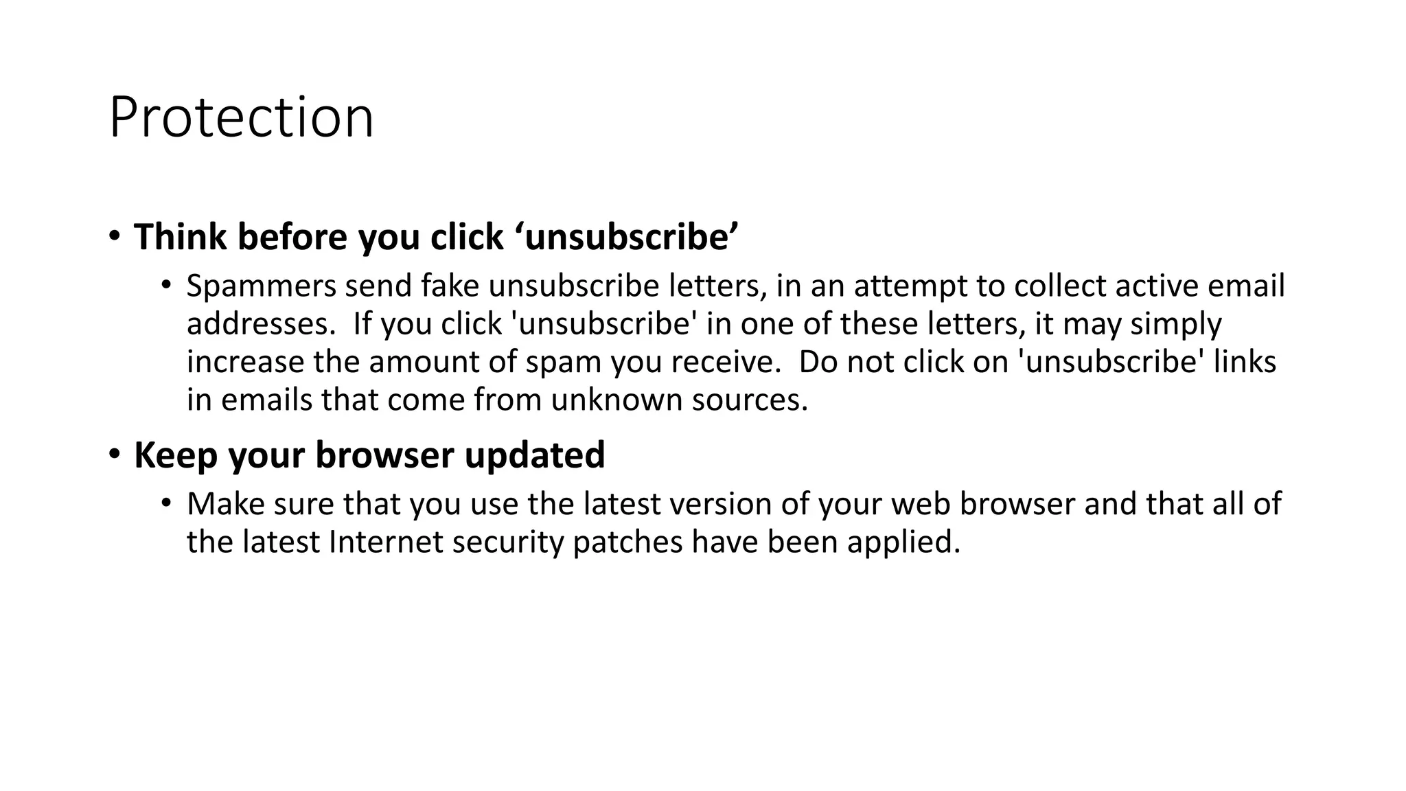 Protection
• Think before you click ‘unsubscribe’
• Spammers send fake unsubscribe letters, in an attempt to collect active email
addresses. If you click 'unsubscribe' in one of these letters, it may simply
increase the amount of spam you receive. Do not click on 'unsubscribe' links
in emails that come from unknown sources.
• Keep your browser updated
• Make sure that you use the latest version of your web browser and that all of
the latest Internet security patches have been applied.
 