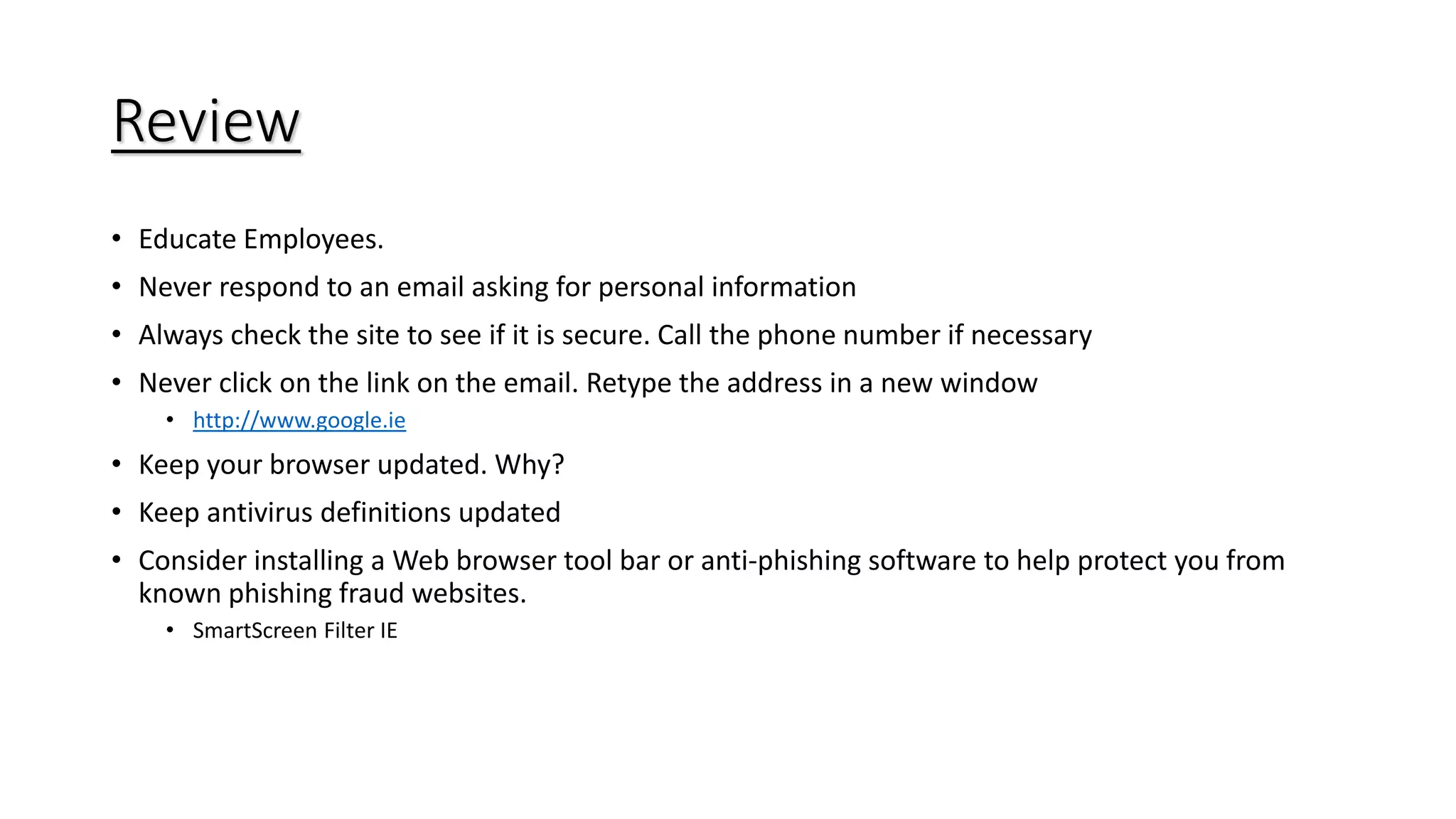 Review
• Educate Employees.
• Never respond to an email asking for personal information
• Always check the site to see if it is secure. Call the phone number if necessary
• Never click on the link on the email. Retype the address in a new window
• http://www.google.ie
• Keep your browser updated. Why?
• Keep antivirus definitions updated
• Consider installing a Web browser tool bar or anti-phishing software to help protect you from
known phishing fraud websites.
• SmartScreen Filter IE
 
