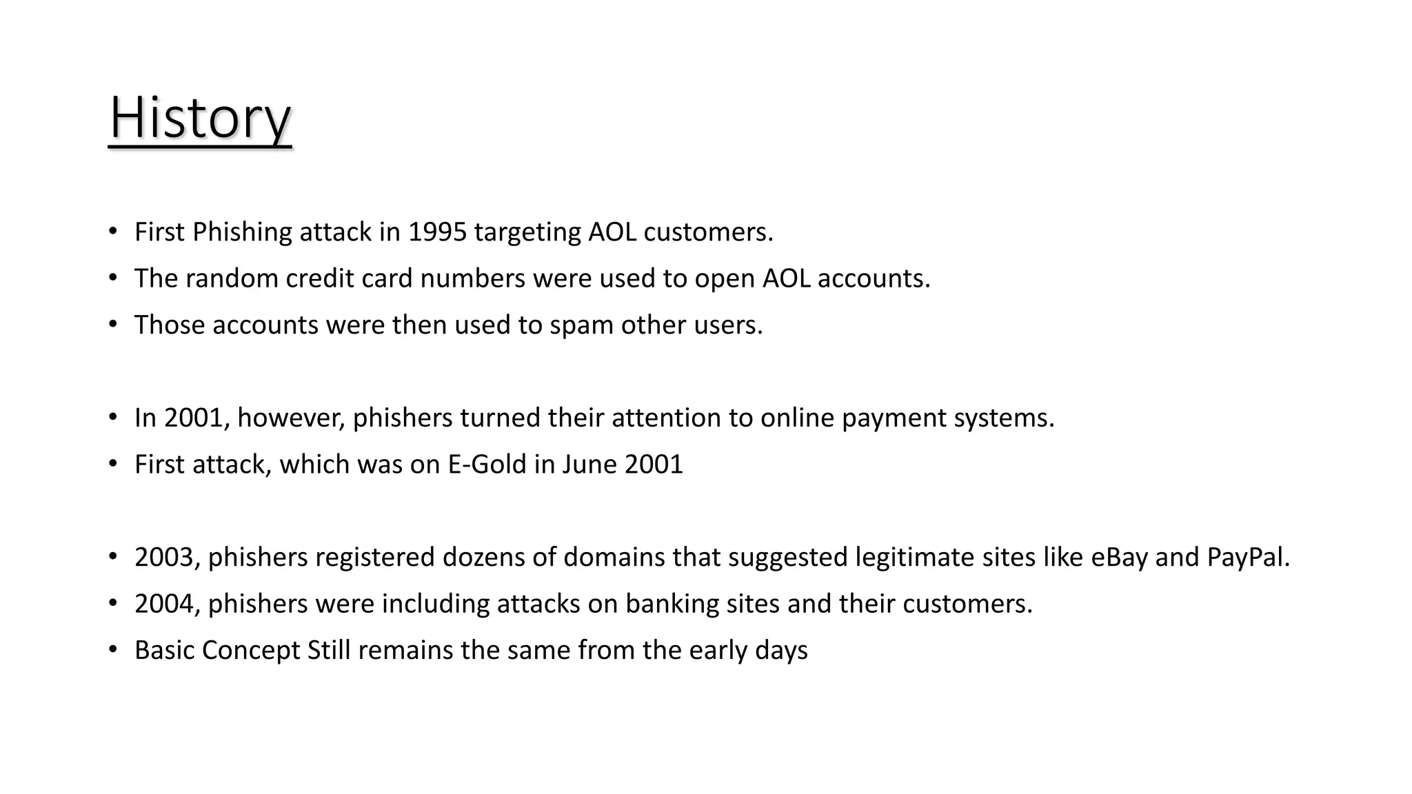 History
• First Phishing attack in 1995 targeting AOL customers.
• The random credit card numbers were used to open AOL accounts.
• Those accounts were then used to spam other users.
• In 2001, however, phishers turned their attention to online payment systems.
• First attack, which was on E-Gold in June 2001
• 2003, phishers registered dozens of domains that suggested legitimate sites like eBay and PayPal.
• 2004, phishers were including attacks on banking sites and their customers.
• Basic Concept Still remains the same from the early days
 