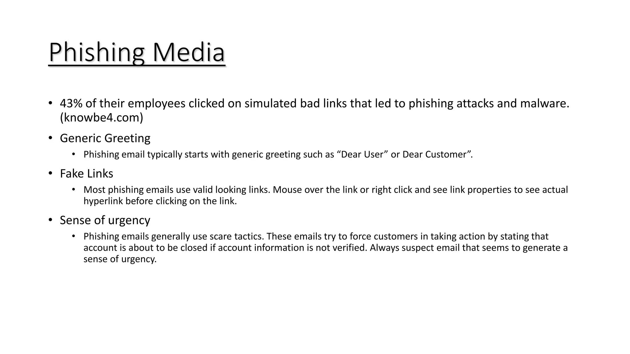 Phishing Media
• 43% of their employees clicked on simulated bad links that led to phishing attacks and malware.
(knowbe4.com)
• Generic Greeting
• Phishing email typically starts with generic greeting such as “Dear User” or Dear Customer”.
• Fake Links
• Most phishing emails use valid looking links. Mouse over the link or right click and see link properties to see actual
hyperlink before clicking on the link.
• Sense of urgency
• Phishing emails generally use scare tactics. These emails try to force customers in taking action by stating that
account is about to be closed if account information is not verified. Always suspect email that seems to generate a
sense of urgency.
 