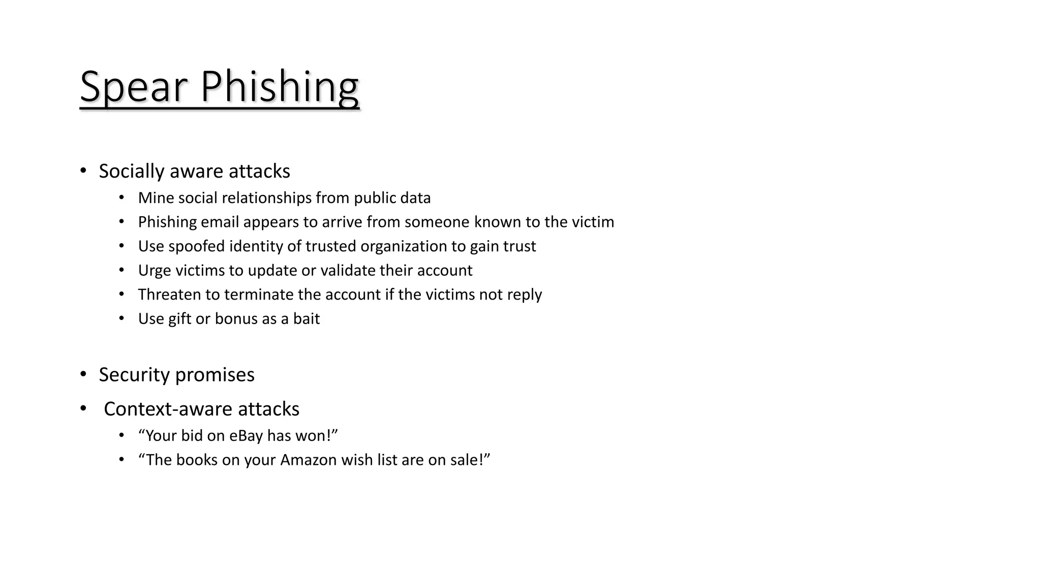 Spear Phishing
• Socially aware attacks
• Mine social relationships from public data
• Phishing email appears to arrive from someone known to the victim
• Use spoofed identity of trusted organization to gain trust
• Urge victims to update or validate their account
• Threaten to terminate the account if the victims not reply
• Use gift or bonus as a bait
• Security promises
• Context-aware attacks
• “Your bid on eBay has won!”
• “The books on your Amazon wish list are on sale!”
 