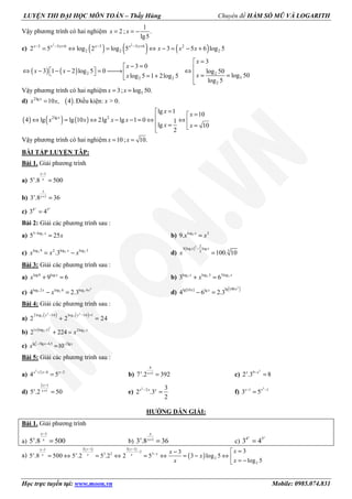 LUYỆN THI ĐẠI HỌC MÔN TOÁN – Thầy Hùng Chuyên đề HÀM SỐ MŨ VÀ LOGARITH
Học trực tuyến tại: www.moon.vn Mobile: 0985.074.831
Vậy phương trình có hai nghiệm
1
2 ; .
lg5
x x= = −
c) ( ) ( ) ( )
2 2
3 5 6 3 5 6 2
2 2 22 5 log 2 log 5 3 5 6 log 5x x x x x x
x x x− − + − − +
= ⇔ = ⇔ − = − +
( ) ( ) 2 2
52 2
2
3
3 0
3 1 2 log 5 0 log 50
log 50log 5 1 2log 5
log 5
x
x
x x
xx
=
− = ⇔ −  − −  = → ⇔   = == + 
Vậy phương trình có hai nghiệm 53; log 50.x x= =
d) ( )2lg
10 , 4 .=x
x x Điều kiện: x > 0.
( ) ( ) ( )2lg 2
lg 1 10
4 lg lg 10 2lg lg 1 0 1
lg 10
2
x
x x
x x x x
x x
= =⇔ = ⇔ − − = ⇔ ⇔  = =
Vậy phương trình có hai nghiệm 10; 10.x x= =
BÀI TẬP LUYỆN TÂP:
Bài 1. Giải phương trình
a)
1
5 .8 500
−
=
x
x x
b) 1
3 .8 36+
=
x
x x
c) 4 3
3 4=
x x
Bài 2: Giải các phương trình sau :
a) 53 log
5 25−
=x
x b) 9log 2
9. =x
x x
c) 2 2 2log 9 log log 32
.3= −x
x x x d)
( )3 2
3 log log
33
100. 10
−
=
x x
x
Bài 3: Giải các phương trình sau :
a) log9 log
9 6+ =x
x b) 2 2 2log log 3 3log
3 6+ =x x
x
c)
2
2 2 2log 2 log 6 log 4
4 2.3− =x x
x d) ( ) ( )2
lg 100lg 10 lg
4 6 2.3− =
xx x
Bài 4: Giải các phương trình sau :
a)
( ) ( )2 2
3 32 log 16 log 16 1
2 2 24
− − +
+ =
x x
b) ( )2
2 21 log 2log
2 224
+
+ =
x x
x
c)
2
lg 3lg 4,5 2lg
10− − −
=x x x
x
Bài 5: Giải các phương trình sau :
a)
2
2 8 2
4 5x x x+ − −
= b)
9
1
7 .2 392x x+
= c)
2
9
2 .3 8x x−
=
d)
2 1
1
5 .2 50
x
x x
−
+
= e)
2
2 3
2 .3
2
x x x−
= f)
2
1 1
3 5x x− −
=
HƯỚNG DẪN GIẢI:
Bài 1. Giải phương trình
a)
1
5 .8 500
x
x x
−
= b) 1
3 .8 36
x
x x+
= c) 4 3
3 4
x x
=
a)
( ) ( )
( )
3 1 3 11
2
3 2 3
2
2
33
5 .8 500 5 .2 5 .2 2 5 3 log 5
log 5
− −−
−
−
=−
= ⇔ = ⇔ = ⇔ = − ⇔  = −
x xx
x x xx x x
xx
x
xx
 