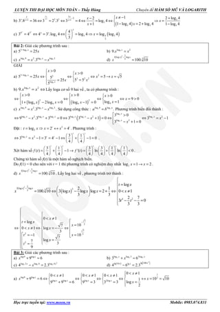 LUYỆN THI ĐẠI HỌC MÔN TOÁN – Thầy Hùng Chuyên đề HÀM SỐ MŨ VÀ LOGARITH
Học trực tuyến tại: www.moon.vn Mobile: 0985.074.831
b)
( )
3
1
3
2
2 2 31 1
3
3 3 3
1 2 log 42
3 .8 36 3 2 .3 3 4 log 4
1 log 4 2 log 41 1 log 4
+ −
+ +
≠ − +− 
= ⇔ = ⇔ = ⇔ = ⇔ ⇒ =
− = ++ −
x
x
x x
x x x
xx
x
xx
c) ( )4 3
3 3 4 3
3
4
3 4 4 3 .log 4 log 4 log log 4
3
 
= ⇔ = ⇔ = ⇒ = 
 
x x
x
x x
x
Bài 2: Giải các phương trình sau :
a) 53 log
5 25−
=x
x b) 9log 2
9. =x
x x
c) 2 2 2log 9 log log 32
.3= −x
x x x d)
( )3 2
3 log log
33
100. 10
−
=
x x
x
GIẢI
a) 5
5
3 log 23
3 2 2
log
0
0
5 25 5 55
5 525
5
−
>
>
= ⇔ ⇔ ⇔ = → = 
== 

x
x
x
x
x x x
xx
b) 9log 2
9. x
x x= ⇔ Lấy loga cơ số 9 hai vế , ta có phương trình :
( ) ( )
2 2
99 9 9
0 0 0
9 0
log 11 log 2log 0 log 1 0
> >  > 
⇔ ⇔ ⇔ ⇔ = >  
=+ − = − =   
x x x
x
xx x x
c) 2 2 2log 9 log log 32
.3= −x
x x x . Sử dụng công thức : log log
=c cb a
a b . Phương trình biến đổi thành :
( )
2
2 2 2 2 2 2
2
log
log log log log log log2 2 2
log 2
3 0
9 .3 3 0 3 3 1 0 3 1
3 1 0
 >
⇔ − + = ⇔ − + = ⇔ ⇔ = −
− + =
x
x x x x x x
x
x x x
x
Đặt : 2
2log 2 4= ⇒ = ↔ =t t
t x x x . Phương trình :
2log 2 3 1
3 1 3 4 1 1 0
4 4
   
⇔ = − = = − ⇔ + − =   
   
t t
x t t
x .
Xét hàm số
3 1 3 3 1 1
( ) 1 '( ) ln ln 0
4 4 4 4 4 4
           
= + − → = + <           
           
t t t t
f t f t .
Chứng tỏ hàm số f(t) là một hàm số nghịch biến.
Do f(1) = 0 cho nên với t = 1 thì phương trình có nghiệm duy nhất 2log 1 2= → =x x .
d)
( )3 2
3 log log
33
100. 10
−
=
x x
x . Lấy log hai vế , phương trình trở thành :
( )
( )
3 2
3 log log 333
4 2
log
2 1
100. 10 3 log log log 2 0 1
3 3
2 7
3 0
3 3
−

 =
 
= ⇔ − = + ⇔ < ≠ 
  
 − − =

x x
t x
x x x x x
t t
7
3
7
2 3
2
0 1
log
107
0 1 log
3
101
7
log7 3
9
−

 
  < ≠
 = 
= 
⇔ < ≠ ⇔ = − ⇔  
   == −  
 = 
 =

x
t x
x
x x
xt
x
t
Bài 3: Giải các phương trình sau :
a) log9 log
9 6+ =x
x b) 2 2 2log log 3 3log
3 6+ =x x
x
c)
2
2 2 2log 2 log 6 log 4
4 2.3− =x x
x d) ( ) ( )2
lg 100lg 10 lg
4 6 2.3− =
xx x
a)
1
log9 log 2
log log log 2log
0 1
0 1 0 1 0 1
9 6 10 101
log9 9 6 9 3 3 3
2
< ≠< ≠ < ≠ < ≠   
+ = ⇔ ⇔ ⇔ ⇔ ↔ = =   
=+ = = =   
x
x x x x
x
x x x
x x
x
 