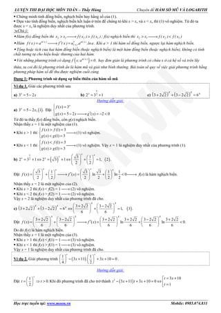 LUYỆN THI ĐẠI HỌC MÔN TOÁN – Thầy Hùng Chuyên đề HÀM SỐ MŨ VÀ LOGARITH
Học trực tuyến tại: www.moon.vn Mobile: 0985.074.831
Chứng minh tính đồng biến, nghịch biến hay hằng số của (1).
Dựa vào tính đồng biến, nghịch biến kết luận ở trên để chứng tỏ khi x > xo và x < xo thì (1) vô nghiệm. Từ đó ta
được x = xo là nghiệm duy nhất của phương trình.
Chú ý:
Hàm f(x) đồng biến thì > → >2 1 2 1x x f ( x ) f ( x ) ; f(x) nghịch biến thì > → <2 1 2 1x x f ( x ) f ( x )
Hàm ′ ′= → =u( x ) u( x )
( x )f ( x ) a f ( x ) u .a .lna . Khi a > 1 thì hàm số đồng biến, ngược lại hàm nghịch biến.
Tổng hoặc tích của hai hàm đồng biến (hoặc nghịch biến) là một hàm đồng biến (hoặc nghịch biến), không có tính
chất tương tự cho hiệu hoặc thương của hai hàm.
Với những phương trình có dạng ( )=u( x )
f x;a 0, hay đơn giản là phương trình có chứa x ở cả hệ số và trên lũy
thừa, ta coi đó là phương trình ẩn là hàm mũ và giải như bình thường. Bài toán sẽ quy về việc giải phương trình bằng
phương pháp hàm số để thu được nghiệm cuối cùng.
Dạng 1: Phương trình sử dụng sự biến thiên của hàm số mũ
Ví dụ 1. Giải các phương trình sau
a) 3 5 2x
x= − b) 22 3 1
x
x
= + c) ( ) ( )3 2 2 3 2 2 6
x x x
+ + − =
Hướng dẫn giải:
a) ( )3 5 2 , 1 .x
x= − Đặt
( ) 3
( ) 5 2 ( ) 2 0
x
f x
g x x g x
 =

′= − → = − <
Từ đó ta thấy f(x) đồng biến, còn g(x) nghịch biến.
Nhận thấy x = 1 là một nghiệm của (1).
Khi x > 1 thì
( ) (1) 3
( ) (1) 3
f x f
g x g
> =
→
< =
(1) vô nghiệm.
Khi x < 1 thì
( ) (1) 3
( ) (1) 3
f x f
g x g
< =
→
> =
(1) vô nghiệm. Vậy x = 1 là nghiệm duy nhất của phương trình (1).
b) ( ) ( )2
3 1
2 3 1 2 3 1 1, 2 .
2 2
x xx
x
x x
   
= + ⇔ = + ⇔ + =       
Đặt
3 1 3 3 1 1
( ) ( ) ln ln 0
2 2 2 2 2 2
x xx x
f x f x
      ′= + → = + < →               
f(x) là hàm nghịch biến.
Nhận thấy x = 2 là một nghiệm của (2).
Khi x > 2 thì f(x) < f(2) = 1 → (2) vô nghiệm.
Khi x < 2 thì f(x) > f(2) = 1 → (2) vô nghiệm.
Vậy x = 2 là nghiệm duy nhất của phương trình đã cho.
c) ( ) ( ) ( )
3 2 2 3 2 2
3 2 2 3 2 2 6 1, 3 .
6 6
x x
x x x    + −
+ + − = ⇔ + =   
   
Đặt
3 2 2 3 2 2 3 2 2 3 2 2 3 2 2 3 2 2
( ) ( ) ln ln 0.
6 6 6 6 6 6
x x x x
f x f x
       + − + + − +
′= + → = + <       
       
Do đó f(x) là hàm nghịch biến.
Nhận thấy x = 1 là một nghiệm của (3).
Khi x > 1 thì f(x) < f(1) = 1 → (3) vô nghiệm.
Khi x < 1 thì f(x) > f(1) = 1 → (3) vô nghiệm.
Vậy x = 1 là nghiệm duy nhất của phương trình đã cho.
Ví dụ 2. Giải phương trình ( )
1 1
3 11 . 3 10 0
4 2
x x
x x
   
− + + + =   
   
.
Hướng dẫn giải:
Đặt
1
0.
2
x
t t
 
= ⇒ > 
 
Khi đó phương trình đã cho trở thành ( )2 3 10
3 11 3 10 0
1
t x
t x t x
t
= +
− + + + = ⇔  =
 