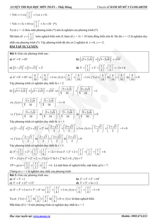 LUYỆN THI ĐẠI HỌC MÔN TOÁN – Thầy Hùng Chuyên đề HÀM SỐ MŨ VÀ LOGARITH
Học trực tuyến tại: www.moon.vn Mobile: 0985.074.831
+ Với
1
1 1 0
2
x
t x
 
= ⇔ = ⇔ = 
 
.
+ Với
1
3 10 3 10
2
x
t x x
 
= + ⇔ = + 
 
(*).
Ta có x = −2 thỏa mãn phương trình (*) nên là nghiệm của phương trình (*).
Mà hàm số
1
2
x
y
 
=  
 
luôn nghịch biến trên R, hàm số y = 3x + 10 luôn đồng biến trên R. Do đó x = −2 là nghiệm duy
nhất của phương trình (*). Vậy phương trình đã cho có 2 nghiệm là 0, 2.x x= = −
BÀI TẬP TỰ LUYỆN:
Bài 1: Giải các phương trình sau :
a) 6 8 10+ =x x x
b) ( ) ( )5 2 6 5 2 6 10+ + − =
x x
x
c) ( ) ( )2 3 2 3 2− + + =
x x
x
d)
1 1 1
3 2 2 6
3 2 6
     
− + − − = − +     
     
x x x
x x
x
a)
6 8 6 8 6 6 8 8
6 8 10 1 ( ) 1 '( ) ln .ln 0
10 10 10 10 10 10 10 10
               
+ = ⇔ + = ⇔ = + − ⇔ = + <               
               
x x x x x x
x x x
f x f x
Vậy phương trình có nghiệm duy nhất là x = 2.
b) ( ) ( ) 5 2 6 5 2 6
5 2 6 5 2 6 10 1
10 10
   + −
   + + − = ⇔ + =
   
   
x x
x x
x
5 2 6 5 2 6
( ) 1 0
10 10
   + −
   ⇔ = + − =
   
   
x x
f x
5 2 6 5 2 6 5 2 6 5 2 6
'( ) .ln .ln 0
10 10 10 10
       + + − −
       ⇒ = + >
       
       
x x
f x
Vậy phương trình có nghiệm duy nhất là x = 1
c) ( ) ( ) 2 3 2 3 2 3 2 3
2 3 2 3 2 1 ( ) 1 0
2 2 2 2
       − + − +
− + + = ⇔ + = ⇔ = + − =              
       
x x x x
x x
x
f x
2 3 2 3 2 3 2 3
'( ) ln ln 0
2 2 2 2
       − − + +
⇒ = + >              
       
x x
f x
Vậy phương trình có nghiệm duy nhất là x = 1.
d)
1 1 1 1 1 1
3 2 2 6 3 2 2 6
3 2 6 3 2 6
           
− + − − = − + ⇔ + + = + + +           
           
x x x x x x
x x x x
x
( ) 3 2 2 '( ) 3 ln3 2 ln 2 0 ; (1) 7= = + + → = + > =x x x x
VT f x f x f
1 1 1
( ) 6
3 2 6
     
= = + + +     
     
x x x
VP g x . Là một hàm số nghịch biến, mặt khác g(1) = 7
Chứng tỏ x = 1 là nghiệm duy nhất của phương trình .
Bài 2: Giải các phương trình sau :
a) 4 3 1− =x x
b) 2 3 5 10+ + =x x x x
c) 3 4 12 13+ + =x x x x
d) 3 5 6 2+ = +x x
x
a)
1 3 1 3
4 3 1 1 3 4 1 ( ) 1 0
4 4 4 4
       
− = ⇔ + = ⇔ + = ⇔ = + − =       
       
x x x x
x x x x
f x
Ta có
1 1 3 3
'( ) ln ln 0 ( )
4 4 4 4
       
= + < ⇒       
       
x x
f x f x là hàm nghịch biến.
Mặt khác f(1) = 0 nên phương trình có nghiệm duy nhất là x = 1
 