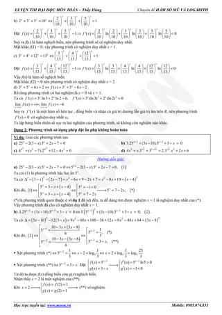 LUYỆN THI ĐẠI HỌC MÔN TOÁN – Thầy Hùng Chuyên đề HÀM SỐ MŨ VÀ LOGARITH
Học trực tuyến tại: www.moon.vn Mobile: 0985.074.831
b)
2 3 5
2 3 5 10 1
10 10 10
     
+ + = ⇔ + + =     
     
x x x
x x x x
Đặt
2 3 5 2 2 3 3 5 5
( ) 1 '( ) ln ln ln 0
10 10 10 10 10 10 10 10 10
                 
= + + − ⇒ = + + <                 
                 
x x x x x x
f x f x
Suy ra f(x) là hàm nghịch biến, nên phương trình sẽ có nghiệm duy nhất.
Mặt khác f(1) = 0, vậy phương trình có nghiệm duy nhất x = 1.
c)
3 4 12
3 4 12 13 1
13 13 13
     
+ + = ⇔ + + =     
     
x x x
x x x x
Đặt
3 4 12 3 3 4 4 12 12
( ) 1 '( ) ln ln ln 0
13 13 13 13 13 13 13 13 13
                 
= + + − ⇒ = + + <                 
                 
x x x x x x
f x f x
Vậy f(x) là hàm số nghịch biến.
Mặt khác f(2) = 0 nên phương trình có nghiệm duy nhất x = 2.
d) 3 5 6 2 ( ) 3 5 6 2+ = + ⇔ = + − −x x x x
x f x x .
Rõ ràng phương trình có hai nghiệm là x = 0 và x = 1.
Ta có 2 2
'( ) 3 .ln3 2 ln 2 6; ''( ) 3 (ln3) 2 (ln 2) 0= + − = + >x x x x
f x f x
lim ( ) ; lim ( ) 6
→+∞ →−∞
= +∞ = −
x x
f x f x
Suy ra '( )f x là một hàm số liên tục , đồng biến và nhận cả giá trị dương lẫn giá trị âm trên R, nên phương trình
'( ) 0=f x có nghiệm duy nhất x0.
Ta lập bảng biến thiên sẽ suy ra hai nghiệm của phương trình, sẽ không còn nghiệm nào khác.
Dạng 2: Phương trình sử dụng phép đặt ẩn phụ không hoàn toàn
Ví dụ. Giải các phương trình sau
a) 25 2(3 ).5 2 7 0x x
x x− − + − = b) 2 2
3.25 (3 10).5 3 0x x
x x− −
+ − + − =
c)
2 22 2
4 ( 7).2 12 4 0x x
x x+ − + − = d) 2 1 2
4 .3 3 2.3 . 2 6x x x
x x x x+
+ + = + +
Hướng dẫn giải:
a) ( )2
25 2(3 ).5 2 7 0 5 2(3 ).5 2 7 0, 1 .x x x x
x x x x− − + − = ⇔ − − + − =
Ta coi (1) là phương trình bậc hai ẩn 5x
.
Ta có ( ) ( ) ( )2 22 2
3 2 7 6 9 2 7 8 10 4x x x x x x x x′∆ = − − − = − + − + = − + = −
Khi đó, ( )
( )
( )
( )
5 3 4 5 1 0
1 5 7 2 , *
5 3 4 5 7 2
x x
x
x x
x x
x
x x x
 = − + −  = − <
⇔ ⇔ → = − 
= − − − = − 
(*) là phương trình quen thuộc ở ví dụ 1 đã xét đến, ta dễ dàng tìm được nghiệm x = 1 là nghiệm duy nhất của (*).
Vậy phương trình đã cho có nghiệm duy nhất x = 1.
b) ( ) ( )
22 2 2 2
3.25 (3 10).5 3 0 3. 5 (3 10).5 3 0, 2 .x x x x
x x x x− − − −
+ − + − = ⇔ + − + − =
Ta có ( ) ( ) ( )2 22 2
3 10 12 3 9 60 100 36 12 9 48 64 3 8x x x x x x x x∆ = − − − = − + − + = − + = −
Khi đó, ( )
( )
( )
1
2
22
10 3 3 8
15
5 , (*).6
32
10 3 3 8
5 3 , (**)5
6
x
x
xx
x x
x x
x
−
−
−−
 − + −
= =⇔ ⇔
 − − −
= −= 

Xét phương trình 2
5 5 5
1 1 1 25
(*) 5 2 log 2 log log
3 3 3 3
x
x x−
⇔ = ⇔ − = ⇔ = + =
Xét phương trình 2
(**) 5 3 .x
x−
⇔ = − Đặt
2 2
( ) 5 ( ) 5 ln5 0
( ) 3 ( ) 1 0
x x
f x f x
g x x g x
− −
  ′= = > 
→ 
′= − = − <  
Từ đó ta được f(x) đồng biến còn g(x) nghịch biến.
Nhận thấy x = 2 là một nghiệm của (**).
Khi
( ) (2) 1
2
( ) (2) 1
f x f
x
g x g
> =
> → →
< =
(**) vô nghiệm.
 