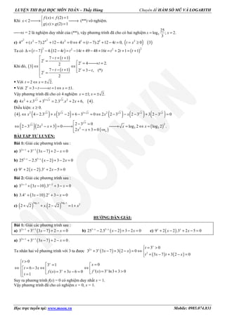 LUYỆN THI ĐẠI HỌC MÔN TOÁN – Thầy Hùng Chuyên đề HÀM SỐ MŨ VÀ LOGARITH
Học trực tuyến tại: www.moon.vn Mobile: 0985.074.831
Khi
( ) (2) 1
2
( ) (2) 1
f x f
x
g x g
< =
< → →
> =
(**) vô nghiệm.
→x = 2 là nghiệm duy nhất của (**), vậy phương trình đã cho có hai nghiệm 5
25
log ; 2.
3
x x= =
c) ( ) ( )
2 22 2 2
4 ( 7).2 12 4 0 4 ( 7).2 12 4 0, 0 3x x t t
x x t t t x+ − + − = ⇔ + − + − = = ≥
Ta có ( ) ( ) ( )2 22 2
7 4. 12 4 14 49 48 16 2 1 1t t t t t t t t∆ = − − − = − + − + = + + = +
Khi đó, ( )
( )
( )
7 1
2
2 4 2.2
3
7 1 2 3 , (*)
2
2
t
t
t
t
t t
t
t t t
 − + +
=  = → =
⇔ ⇔ 
 − − + = −=

Với 2 2.t x= ⇔ = ±
Với 2 3 1 1.t
t t x= − → = ⇔ = ±
Vậy phương trình đã cho có 4 nghiệm 1; 2.x x= ± = ±
d) ( )2 1 2
4 .3 3 2.3 . 2 6, 4 .x x x
x x x x+
+ + = + +
Điều kiện: x ≥ 0.
( ) ( ) ( ) ( ) ( ) ( )2 1 2
4 . 4 2.3 3 2 6 3 0 2 2 3 2 3 3 2 3 0x x x x x x
x x x x+
⇔ − + − + − = ⇔ − − − + − =
( )( ) ( )
( )
22
3 32
2 3 0
2 3 2 3 0 log 2 log 2 .
2 3 0
x
x
o
x x x x
x x vn
 − =
⇔ − − + = → → = ⇔ =
− + =
BÀI TẬP TỰ LUYỆN:
Bài 1: Giải các phương trình sau :
a) ( )2 1 1
3 3 3 7 2 0− −
+ − + − =x x
x x
b) ( )5 5
25 2.5 2 3 2 0− −
− − + − =x x
x x
c) ( )9 2 2 .3 2 5 0+ − + − =x x
x x
Bài 2: Giải các phương trình sau :
a) ( )2 3 2
3 3 10 .3 3 0− −
+ − + − =x x
x x
b) ( )3.4 3 10 .2 3 0+ − + − =x x
x x
c) ( ) ( )2 2log log
2
2 2 . 2 2 1+ + − = +
x x
x x
HƯỚNG DẪN GIẢI:
Bài 1: Giải các phương trình sau :
a) ( )2 1 1
3 3 3 7 2 0− −
+ − + − =x x
x x b) ( )5 5
25 2.5 2 3 2 0− −
− − + − =x x
x x c) ( )9 2 2 .3 2 5 0+ − + − =x x
x x
a) ( )2 1 1
3 3 3 7 2 0− −
+ − + − =x x
x x .
Ta nhân hai vế phương trình với 3 ta được ( ) ( )
( ) ( )
2
2
3 0
3 3 3 7 3 2 0
3 7 3 2 0
 = >
+ − + − = ⇔ 
+ − + − =
x
x x
t
x x
t x t x
0
3 1
6 3
( ) 3 3 6 0
1
>
 =
⇔ ⇔= − 
= + − = =
x
x
t
t x
f x x
t
0
'( ) 3 ln3 3 0
=
⇔ 
= + >
x
x
f x
Suy ra phương trình f(x) = 0 có nghiệm duy nhất x = 1.
Vậy phương trình đã cho có nghiệm x = 0, x = 1.
 