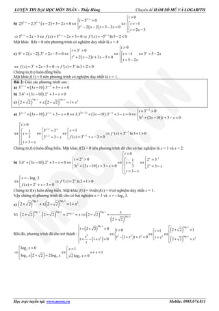 LUYỆN THI ĐẠI HỌC MÔN TOÁN – Thầy Hùng Chuyên đề HÀM SỐ MŨ VÀ LOGARITH
Học trực tuyến tại: www.moon.vn Mobile: 0985.074.831
b) ( )
( )
5
5 5
2
0
5 0
25 2.5 2 3 2 0 1
2 2 3 2 0
2 3
−
− −
>
 = > 
− − + − = ⇔ ⇔ = − 
− − + − =  = −
x
x x
t
t
x x t
t x t x
t x
5 5 5
5 2 3 ( ) 5 2 3 0 '( ) 5 ln5 2 0− − −
⇒ = − ⇔ = − + = ⇒ = − − <x x x
x f x x f x
Mặt khác f(4) = 0 nên phương trình có nghiệm duy nhất là x = 4
c) ( )
( )2
0
3 0
9 2 2 .3 2 5 0 3 5 21
2 2 2 5 0
5 2
>
 = > 
+ − + − = ⇔ ⇔ ⇔ = −= − 
+ − + − =  = −
x
x x x
t
t
x x xt
t x t x
t x
( ) 3 2 5 0 '( ) 3 ln3 2 0⇔ = + − = → = + >x x
f x x f x
Chứng tỏ f(x) luôn đồng biến.
Mặt khác f(1) = 0 nên phương trình có nghiệm duy nhất là x = 1.
Bài 2: Giải các phương trình sau :
a) ( )2 3 2
3 3 10 .3 3 0− −
+ − + − =x x
x x
b) ( )3.4 3 10 .2 3 0+ − + − =x x
x x
c) ( ) ( )2 2log log
2
2 2 . 2 2 1+ + − = +
x x
x x
a) ( ) ( )
( )
( )
2
2 22 3 2 2
2
3 0
3 3 10 .3 3 0 3.3 3 10 .3 3 0
3 3 10 3 0
−
−− − −
 = >
+ − + − = ⇔ + − + − = ⇔ 
+ − + − =
x
xx x x
t
x x x x
t x t x
2 1
2
22
0
13 31
'( ) 3 ln3 1 0
( ) 3 3 03 3 3
3
− −
−
−−
>
 = = ⇔ ⇔ ⇔ ⇒ = + >=   = + − == −  = −
x
x
xx
t
x
f xt
f x xx
t x
Chứng tỏ f(x) luôn đồng biến. Mặt khác f(2) = 0 nên phương trình đã cho có hai nghiệm là x = 1 và x = 2.
b) ( )
( )
1
2
0
2 0 2 31
3.4 3 10 .2 3 0
33 3 10 . 3 0 2 3
3
−
>
 = >  = + − + − = ⇔ ⇔ ⇔=  + − + − = = −   = −
x x
x x
x
t
t
x x t
t x t x x
t x
2log 3
'( ) 2 ln 2 1 0
( ) 2 3 0
= −
⇔ ⇒ = + >
= + − =
x
x
x
f x
f x x
Chứng tỏ f(x) luôn đồng biến. Mặt khác f(1) = 0 nên f(x) = 0 có nghiệm duy nhất x = 1.
Vậy chứng tỏ phương trình đã cho có hai nghiệm x = 1 và 2log 3.= −x
c) ( ) ( )2 2log log
2
2 2 . 2 2 1+ + − = +
x x
x x .
Vì ( ) ( ) ( )
( )
2 2 2
2
2
log log log
log
log
2 2 . 2 2 2 2 2
2 2
+ − = = ⇒ − =
+
x x x
x
x
x
x
Khi đó, phương trình đã cho trở thành :
( )
( ) ( )
( )
( )
2
2
2
log log
2 2 2 2 2 log
22
2 2 0 2 2 10 1
1 0
2 21 0
 = + > + => =   
⇔ ⇔ ⇔   − + + = =  + =+ − + = 
x x
x
t t t
x t x t x t x xt x
t
( )
2
2 2 2
log 0 1
1
log 2 2 2log 2 log 0
= =
⇒ ⇔ ↔ =
+ = = 
x x
x
x x x
 