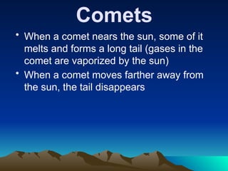 Comets
• When a comet nears the sun, some of it
melts and forms a long tail (gases in the
comet are vaporized by the sun)
• When a comet moves farther away from
the sun, the tail disappears
 