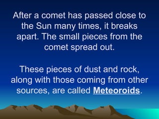 After a comet has passed close to
the Sun many times, it breaks
apart. The small pieces from the
comet spread out.
These pieces of dust and rock,
along with those coming from other
sources, are called Meteoroids.
 