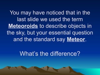 You may have noticed that in the
last slide we used the term
Meteoroids to describe objects in
the sky, but your essential question
and the standard say Meteor.
What’s the difference?
 