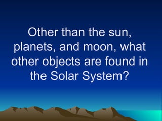 Other than the sun,
planets, and moon, what
other objects are found in
the Solar System?
 