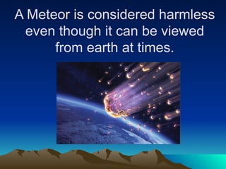 A Meteor is considered harmless
even though it can be viewed
from earth at times.
 
