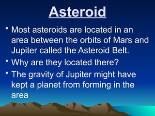 Asteroid
• Most asteroids are located in an
area between the orbits of Mars and
Jupiter called the Asteroid Belt.
• Why are they located there?
• The gravity of Jupiter might have
kept a planet from forming in the
area
 