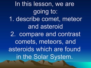 In this lesson, we are
going to:
1. describe comet, meteor
and asteroid
2. compare and contrast
comets, meteors, and
asteroids which are found
in the Solar System.
 