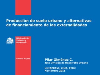 Producción de suelo urbano y alternativas
de financiamiento de las externalidades




                  Pilar Giménez C.
                  Jefa División de Desarrollo Urbano

                  UNIAPRAVI, LIMA, PERÚ
                  Noviembre 2011
 