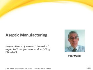 Aseptic Manufacturing 
Implications of current technical 
expectations for new and existing 
facilities 
Peter Murray 
©Peter Murray – peter.x.murray@btinternet.com PIMS 2013 - 13th-14th Feb 2013 1 of 18 
 