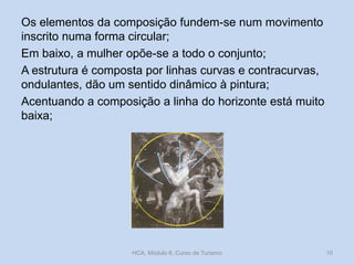 Os elementos da composição fundem-se num movimento
inscrito numa forma circular;
Em baixo, a mulher opõe-se a todo o conjunto;
A estrutura é composta por linhas curvas e contracurvas,
ondulantes, dão um sentido dinâmico à pintura;
Acentuando a composição a linha do horizonte está muito
baixa;

HCA, Módulo 6, Curso de Turismo

10

 