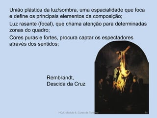 União plástica da luz/sombra, uma espacialidade que foca
e define os principais elementos da composição;
Luz rasante (focal), que chama atenção para determinadas
zonas do quadro;
Cores puras e fortes, procura captar os espectadores
através dos sentidos;

Rembrandt,
Descida da Cruz

HCA, Módulo 6, Curso de Turismo

14

 