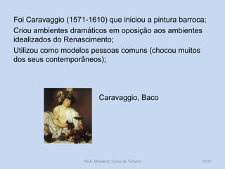 Foi Caravaggio (1571-1610) que iniciou a pintura barroca;
Criou ambientes dramáticos em oposição aos ambientes
idealizados do Renascimento;
Utilizou como modelos pessoas comuns (chocou muitos
dos seus contemporâneos);

Caravaggio, Baco

HCA, Módulo 6, Curso de Turismo

15/31

 
