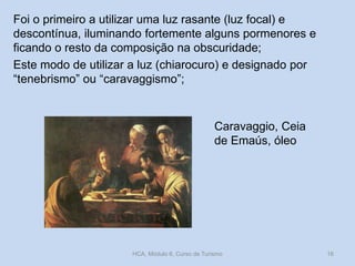 Foi o primeiro a utilizar uma luz rasante (luz focal) e
descontínua, iluminando fortemente alguns pormenores e
ficando o resto da composição na obscuridade;
Este modo de utilizar a luz (chiarocuro) e designado por
“tenebrismo” ou “caravaggismo”;

Caravaggio, Ceia
de Emaús, óleo

HCA, Módulo 6, Curso de Turismo

16

 