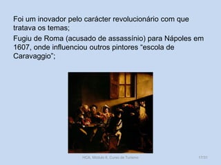 Foi um inovador pelo carácter revolucionário com que
tratava os temas;
Fugiu de Roma (acusado de assassínio) para Nápoles em
1607, onde influenciou outros pintores “escola de
Caravaggio”;

HCA, Módulo 6, Curso de Turismo

17/31

 