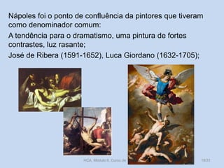 Nápoles foi o ponto de confluência da pintores que tiveram
como denominador comum:
A tendência para o dramatismo, uma pintura de fortes
contrastes, luz rasante;
José de Ribera (1591-1652), Luca Giordano (1632-1705);

HCA, Módulo 6, Curso de Turismo

18/31

 