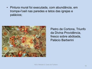 • Pintura mural foi executada, com abundância, em
trompe-l’oeil nas paredes e tetos das igrejas e
palácios;

Pietro de Cortona, Triunfo
da Divina Providência,
fresco sobre abóbada,
Palácio Barberini

HCA, Módulo 6, Curso de Turismo

19

 